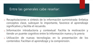 Entre las generales cabe reseñar:
o Recapitulaciones o síntesis de la información suministrada: Enfatiza
conceptos clave, subrayan lo importante, favorece el aprendizaje
significativo y facilita el recuerdo.
o Información introductoria y contextual: Facilita la motivación y
tiende un puente cognitivo entre la información nueva y la previa
o Utilización de nuevas tecnologías en la presentación de los
contenidos: Facilitan el aprendizaje y la comprensión.
 