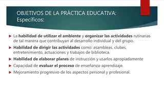OBJETIVOS DE LA PRÁCTICA EDUCATIVA:
Específicos:
 La habilidad de utilizar el ambiente y organizar las actividades rutinarias
de tal manera que contribuyan al desarrollo individual y del grupo.
 Habilidad de dirigir las actividades como: asambleas, clubes,
entretenimiento, actuaciones y trabajos de biblioteca.
 Habilidad de elaborar planes de instrucción y usarlos apropiadamente
 Capacidad de evaluar el proceso de enseñanza-aprendizaje.
 Mejoramiento progresivo de los aspectos personal y profesional.
 