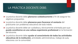 LA PRÁCTICA DOCENTE DEBE:
 La práctica docente debe planearse cuidadosamente a fin de asegurar los
objetivos propuestos.
 La práctica docente debe planearse para favorecer el contacto del
practicante con problemas educativos de toda índole.
 La práctica docente debe ser cuidadosa y técnicamente orientada para que
pueda constituirse en una valiosa experiencia profesional en la formación
del docente.
 La práctica docente debe ayudar al conocimiento de todas las actividades
educativas de la institución, actividades administrativas, trabajo de aula,
relaciones con la comunidad.
 