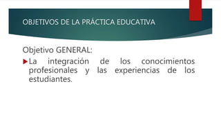 OBJETIVOS DE LA PRÁCTICA EDUCATIVA
Objetivo GENERAL:
La integración de los conocimientos
profesionales y las experiencias de los
estudiantes.
 