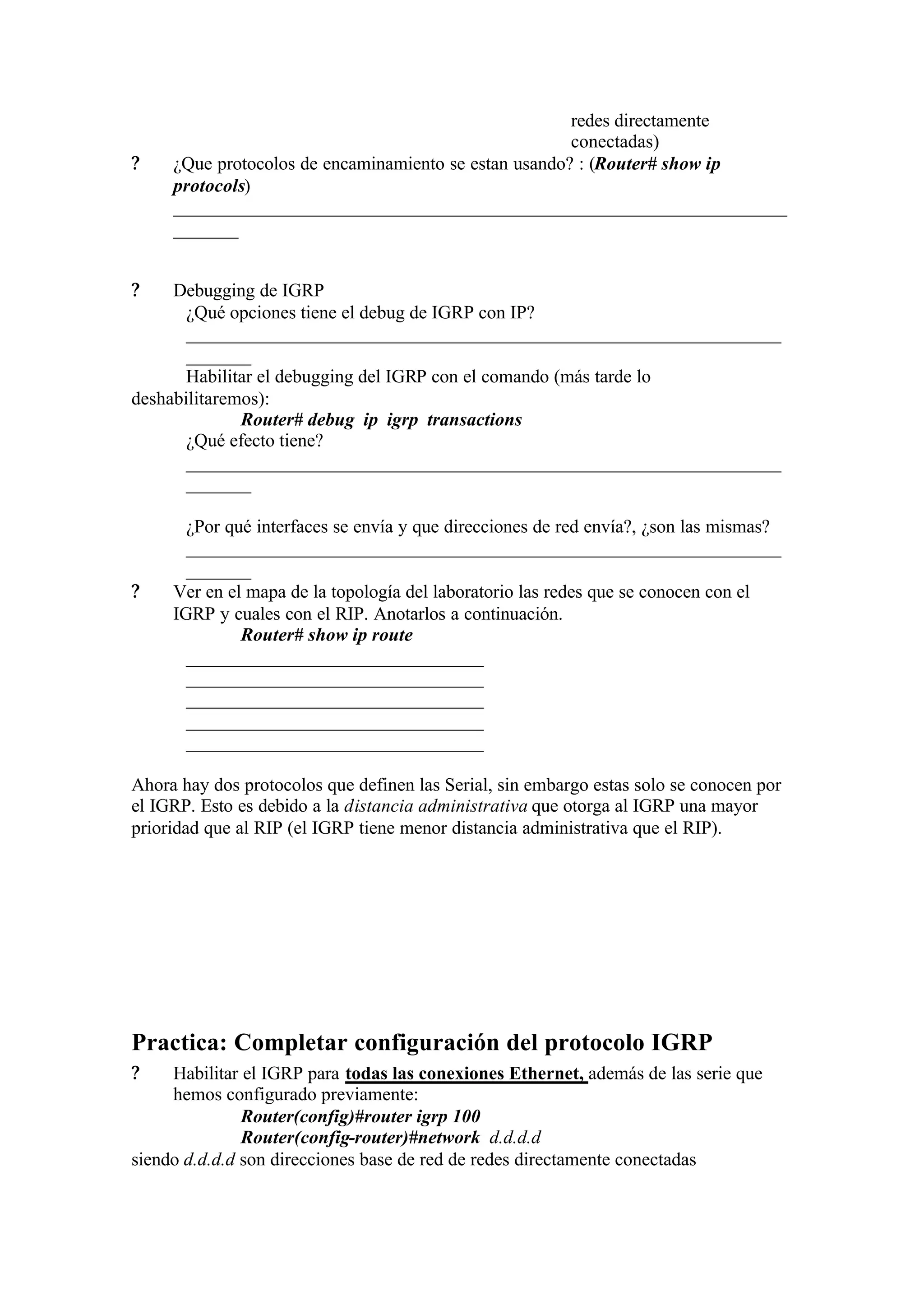 redes directamente
                                                       conectadas)
?    ¿Que protocolos de encaminamiento se estan usando? : (Router# show ip
     protocols)
     __________________________________________________________________
     _______


?    Debugging de IGRP
       ¿Qué opciones tiene el debug de IGRP con IP?
       ________________________________________________________________
       _______
       Habilitar el debugging del IGRP con el comando (más tarde lo
deshabilitaremos):
              Router# debug ip igrp transactions
       ¿Qué efecto tiene?
       ________________________________________________________________
       _______

       ¿Por qué interfaces se envía y que direcciones de red envía?, ¿son las mismas?
       ________________________________________________________________
       _______
?    Ver en el mapa de la topología del laboratorio las redes que se conocen con el
     IGRP y cuales con el RIP. Anotarlos a continuación.
              Router# show ip route
       ________________________________
       ________________________________
       ________________________________
       ________________________________
       ________________________________

Ahora hay dos protocolos que definen las Serial, sin embargo estas solo se conocen por
el IGRP. Esto es debido a la distancia administrativa que otorga al IGRP una mayor
prioridad que al RIP (el IGRP tiene menor distancia administrativa que el RIP).




Practica: Completar configuración del protocolo IGRP
?    Habilitar el IGRP para todas las conexiones Ethernet, además de las serie que
     hemos configurado previamente:
               Router(config)#router igrp 100
               Router(config-router)#network d.d.d.d
siendo d.d.d.d son direcciones base de red de redes directamente conectadas
 