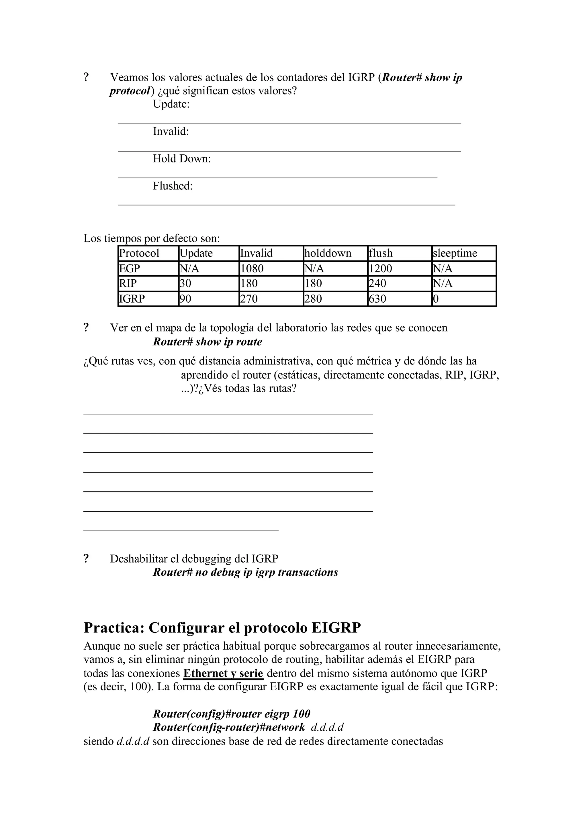 ?    Veamos los valores actuales de los contadores del IGRP (Router# show ip
     protocol) ¿qué significan estos valores?
              Update:
      __________________________________________________________
              Invalid:
      __________________________________________________________
              Hold Down:
      ______________________________________________________
              Flushed:
      _________________________________________________________


Los tiempos por defecto son:
       Protocol    Update       Invalid       holddown     flush         sleeptime
       EGP         N/A          1080          N/A          1200          N/A
       RIP         30           180           180          240           N/A
       IGRP        90           270           280          630           0

?    Ver en el mapa de la topología del laboratorio las redes que se conocen
              Router# show ip route
¿Qué rutas ves, con qué distancia administrativa, con qué métrica y de dónde las ha
                    aprendido el router (estáticas, directamente conectadas, RIP, IGRP,
                    ...)?¿Vés todas las rutas?
_________________________________________________
_________________________________________________
_________________________________________________
_________________________________________________
_________________________________________________
_________________________________________________
_________________________________

?    Deshabilitar el debugging del IGRP
             Router# no debug ip igrp transactions



Practica: Configurar el protocolo EIGRP
Aunque no suele ser práctica habitual porque sobrecargamos al router innecesariamente,
vamos a, sin eliminar ningún protocolo de routing, habilitar además el EIGRP para
todas las conexiones Ethernet y serie dentro del mismo sistema autónomo que IGRP
(es decir, 100). La forma de configurar EIGRP es exactamente igual de fácil que IGRP:

               Router(config)#router eigrp 100
               Router(config-router)#network d.d.d.d
siendo d.d.d.d son direcciones base de red de redes directamente conectadas
 