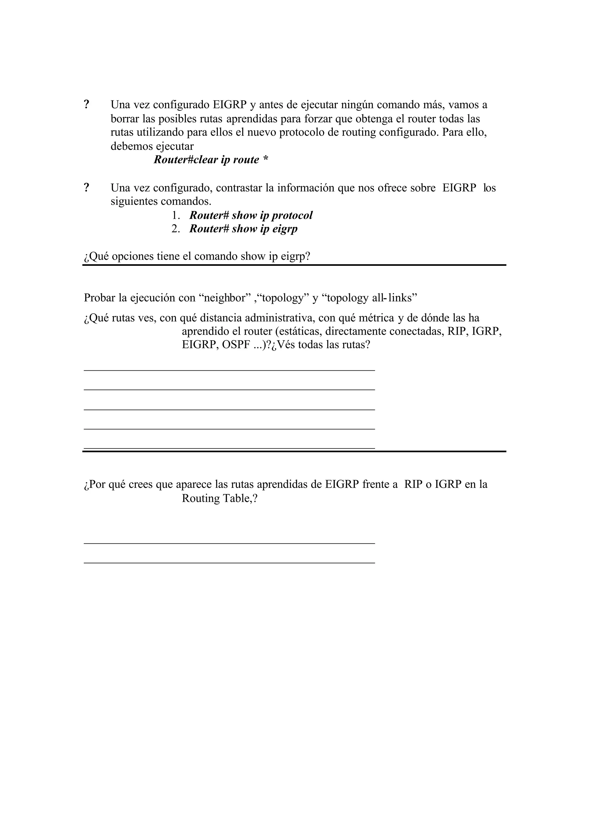 ?    Una vez configurado EIGRP y antes de ejecutar ningún comando más, vamos a
     borrar las posibles rutas aprendidas para forzar que obtenga el router todas las
     rutas utilizando para ellos el nuevo protocolo de routing configurado. Para ello,
     debemos ejecutar
               Router#clear ip route *

?    Una vez configurado, contrastar la información que nos ofrece sobre EIGRP los
     siguientes comandos.
                  1. Router# show ip protocol
                  2. Router# show ip eigrp

¿Qué opciones tiene el comando show ip eigrp?


Probar la ejecución con “neighbor” ,“topology” y “topology all- links”
¿Qué rutas ves, con qué distancia administrativa, con qué métrica y de dónde las ha
                    aprendido el router (estáticas, directamente conectadas, RIP, IGRP,
                    EIGRP, OSPF ...)?¿Vés todas las rutas?
_________________________________________________
_________________________________________________
_________________________________________________
_________________________________________________
_________________________________________________


¿Por qué crees que aparece las rutas aprendidas de EIGRP frente a RIP o IGRP en la
                    Routing Table,?


_________________________________________________
_________________________________________________
 