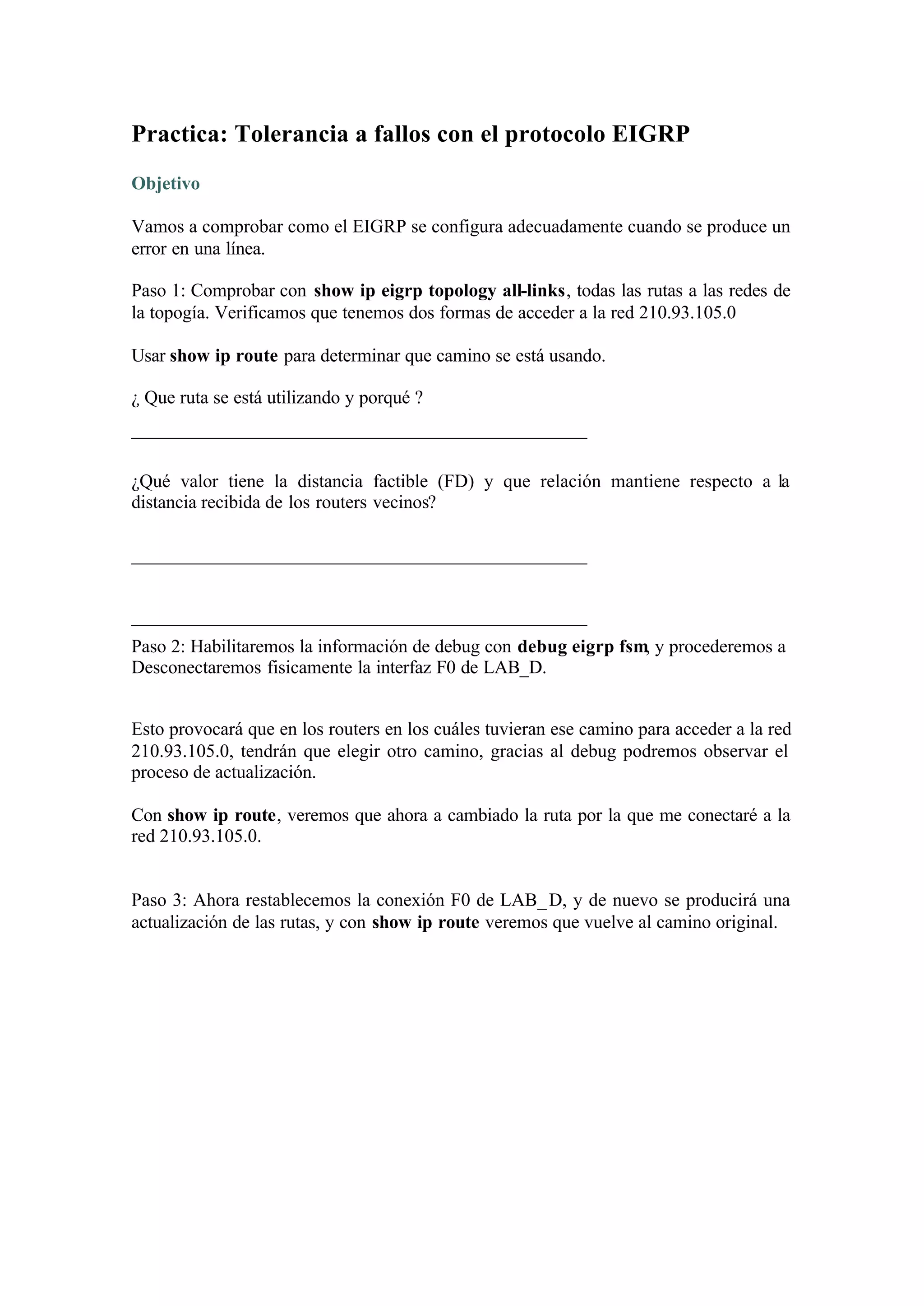 Practica: Tolerancia a fallos con el protocolo EIGRP
Objetivo

Vamos a comprobar como el EIGRP se configura adecuadamente cuando se produce un
error en una línea.

Paso 1: Comprobar con show ip eigrp topology all-links, todas las rutas a las redes de
la topogía. Verificamos que tenemos dos formas de acceder a la red 210.93.105.0

Usar show ip route para determinar que camino se está usando.

¿ Que ruta se está utilizando y porqué ?
_________________________________________________

¿Qué valor tiene la distancia factible (FD) y que relación mantiene respecto a la
distancia recibida de los routers vecinos?

_________________________________________________


_________________________________________________
Paso 2: Habilitaremos la información de debug con debug eigrp fsm, y procederemos a
Desconectaremos fisicamente la interfaz F0 de LAB_D.


Esto provocará que en los routers en los cuáles tuvieran ese camino para acceder a la red
210.93.105.0, tendrán que elegir otro camino, gracias al debug podremos observar el
proceso de actualización.

Con show ip route, veremos que ahora a cambiado la ruta por la que me conectaré a la
red 210.93.105.0.


Paso 3: Ahora restablecemos la conexión F0 de LAB_ D, y de nuevo se producirá una
actualización de las rutas, y con show ip route veremos que vuelve al camino original.
 