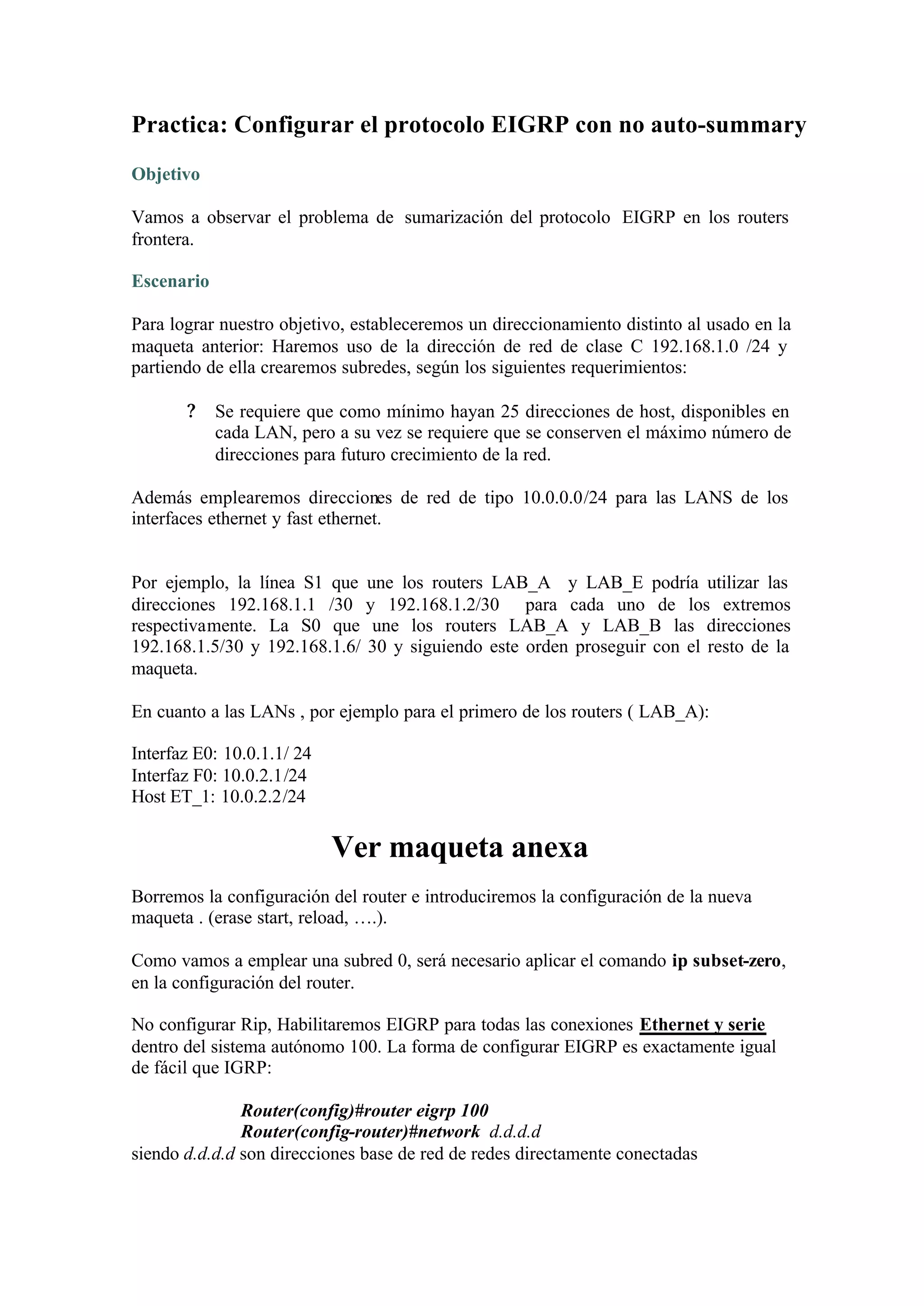 Practica: Configurar el protocolo EIGRP con no auto-summary
Objetivo

Vamos a observar el problema de sumarización del protocolo EIGRP en los routers
frontera.

Escenario

Para lograr nuestro objetivo, estableceremos un direccionamiento distinto al usado en la
maqueta anterior: Haremos uso de la dirección de red de clase C 192.168.1.0 /24 y
partiendo de ella crearemos subredes, según los siguientes requerimientos:

       ?    Se requiere que como mínimo hayan 25 direcciones de host, disponibles en
            cada LAN, pero a su vez se requiere que se conserven el máximo número de
            direcciones para futuro crecimiento de la red.

Además emplearemos direcciones de red de tipo 10.0.0.0/24 para las LANS de los
interfaces ethernet y fast ethernet.


Por ejemplo, la línea S1 que une los routers LAB_A y LAB_E podría utilizar las
direcciones 192.168.1.1 /30 y 192.168.1.2/30 para cada uno de los extremos
respectivamente. La S0 que une los routers LAB_A y LAB_B las direcciones
192.168.1.5/30 y 192.168.1.6/ 30 y siguiendo este orden proseguir con el resto de la
maqueta.

En cuanto a las LANs , por ejemplo para el primero de los routers ( LAB_A):

Interfaz E0: 10.0.1.1/ 24
Interfaz F0: 10.0.2.1/24
Host ET_1: 10.0.2.2/24

                            Ver maqueta anexa
Borremos la configuración del router e introduciremos la configuración de la nueva
maqueta . (erase start, reload, ….).

Como vamos a emplear una subred 0, será necesario aplicar el comando ip subset-zero,
en la configuración del router.

No configurar Rip, Habilitaremos EIGRP para todas las conexiones Ethernet y serie
dentro del sistema autónomo 100. La forma de configurar EIGRP es exactamente igual
de fácil que IGRP:

               Router(config)#router eigrp 100
               Router(config-router)#network d.d.d.d
siendo d.d.d.d son direcciones base de red de redes directamente conectadas
 
