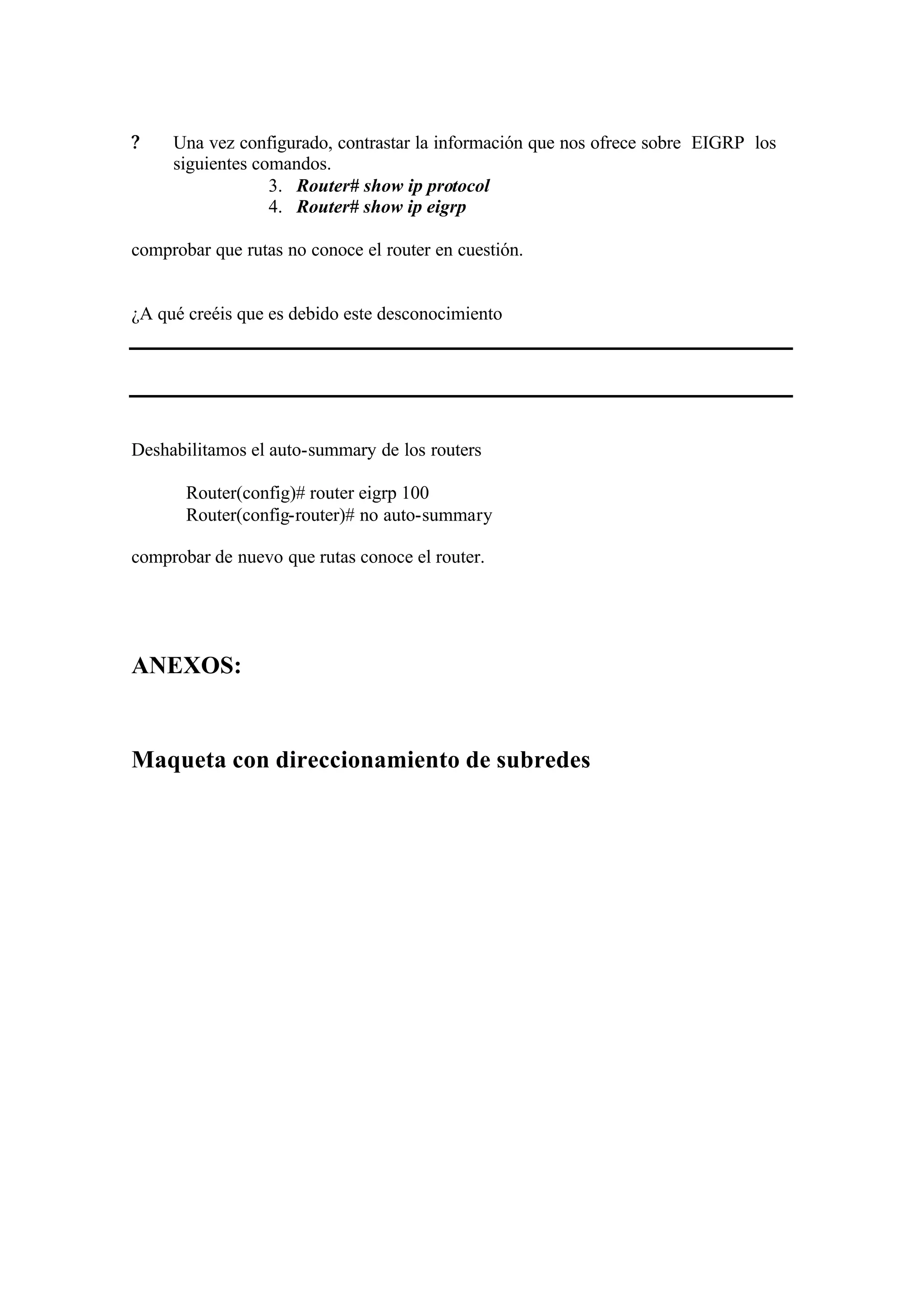 ?    Una vez configurado, contrastar la información que nos ofrece sobre EIGRP los
     siguientes comandos.
                  3. Router# show ip protocol
                  4. Router# show ip eigrp

comprobar que rutas no conoce el router en cuestión.


¿A qué creéis que es debido este desconocimiento




Deshabilitamos el auto-summary de los routers

       Router(config)# router eigrp 100
       Router(config-router)# no auto-summary

comprobar de nuevo que rutas conoce el router.




ANEXOS:


Maqueta con direccionamiento de subredes
 