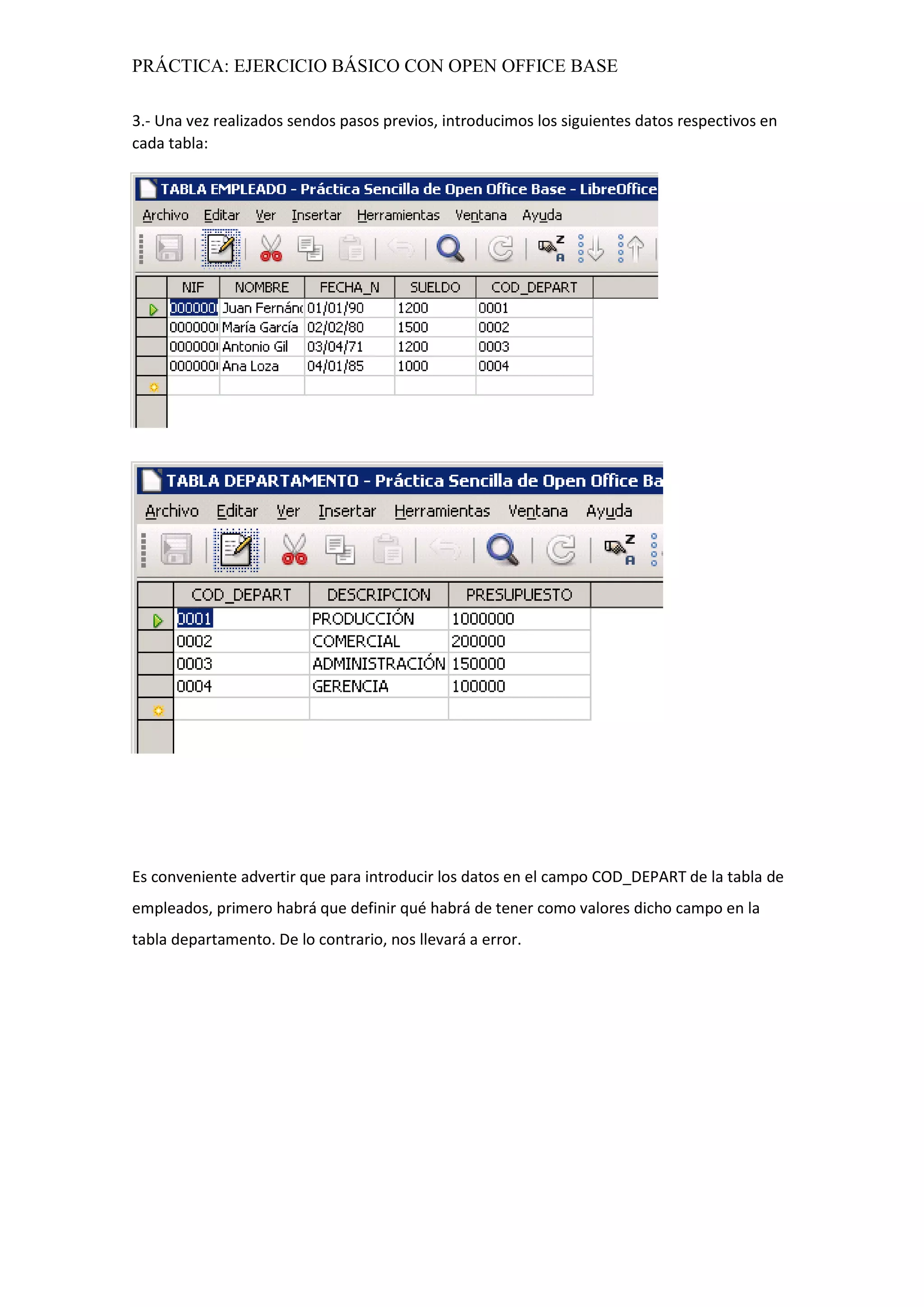 PRÁCTICA: EJERCICIO BÁSICO CON OPEN OFFICE BASE
3.- Una vez realizados sendos pasos previos, introducimos los siguientes datos respectivos en
cada tabla:
Es conveniente advertir que para introducir los datos en el campo COD_DEPART de la tabla de
empleados, primero habrá que definir qué habrá de tener como valores dicho campo en la
tabla departamento. De lo contrario, nos llevará a error.
 