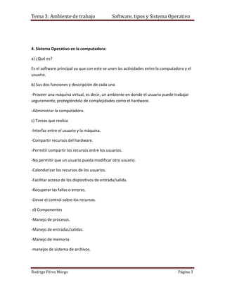 Tema 3: Ambiente de trabajo                    Software, tipos y Sistema Operativo




4. Sistema Operativo en la computadora:

a) ¿Qué es?

Es el software principal ya que con este se unen las actividades entre la computadora y el
usuario.

b) Sus dos funciones y descripción de cada una

-Proveer una máquina virtual, es decir, un ambiente en donde el usuario puede trabajar
seguramente, protegiéndolo de complejidades como el hardware.

-Administrar la computadora.

c) Tareas que realiza

-Interfaz entre el usuario y la máquina.

-Compartir recursos del hardware.

-Permitir compartir los recursos entre los usuarios.

-No permitir que un usuario pueda modificar otro usuario.

-Calendarizar los recursos de los usuarios.

-Facilitar acceso de los dispositivos de entrada/salida.

-Recuperar las fallas o errores.

-Llevar el control sobre los recursos.

d) Componentes

-Manejo de procesos.

-Manejo de entradas/salidas.

-Manejo de memoria

-manejos de sistema de archivos.




Rodrigo Pérez Morga                                                               Página 3
 