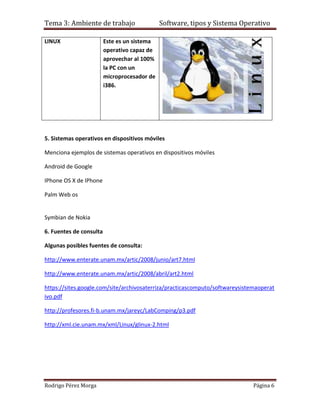 Tema 3: Ambiente de trabajo                   Software, tipos y Sistema Operativo

LINUX                    Este es un sistema
                         operativo capaz de
                         aprovechar al 100%
                         la PC con un
                         microprocesador de
                         i386.




5. Sistemas operativos en dispositivos móviles

Menciona ejemplos de sistemas operativos en dispositivos móviles

Android de Google

IPhone OS X de IPhone

Palm Web os


Symbian de Nokia

6. Fuentes de consulta

Algunas posibles fuentes de consulta:

http://www.enterate.unam.mx/artic/2008/junio/art7.html

http://www.enterate.unam.mx/artic/2008/abril/art2.html

https://sites.google.com/site/archivosaterriza/practicascomputo/softwareysistemaoperat
ivo.pdf

http://profesores.fi-b.unam.mx/jareyc/LabComping/p3.pdf

http://xml.cie.unam.mx/xml/Linux/glinux-2.html




Rodrigo Pérez Morga                                                           Página 6
 
