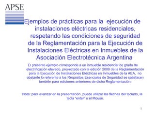 Ejemplos de prácticas para la ejecución de
     instalaciones eléctricas residenciales,
   respetando las condiciones de seguridad
  de la Reglamentación para la Ejecución de
  Instalaciones Eléctricas en Inmuebles de la
      Asociación Electrotécnica Argentina
   El presente ejemplo corresponde a un inmueble residencial de grado de
  electrificación elevado, proyectado con la edición 2006 de la Reglamentación
    para la Ejecución de Instalaciones Eléctricas en Inmuebles de la AEA, no
  obstante lo referente a los Requisitos Esenciales de Seguridad se satisfacen
            también para ediciones anteriores de dicha Reglamentación.


Nota: para avanzar en la presentación, puede utilizar las flechas del teclado, la
                             tecla “enter” o el Mouse.

                                                                               1
 