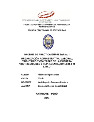 FACULTAD DE CIENCIAS CONTABLES, FINANCIERAS Y 
ADMINISTRATIVAS 
ESCUELA PROFESIONAL DE CONTABILIDAD 
INFORME DE PRÁCTICA EMPRESARIAL I: 
ORGANIZACIÓN ADMINISTRATIVA, LABORAL, 
TRIBUTARIO Y CONTABLE DE LA EMPRESA 
“DISTRIBUCIONES Y REPRESENTACIONES R & M 
E.I.R.L” 
CURSO : Practica empresarial I 
CICLO : IX – B 
DOCENTE : Yuri Gagarin Gonzales Rentería 
ALUMNA : Espinoza Diestra Magalli Lizet 
CHIMBOTE – PERÚ 
2013 
 