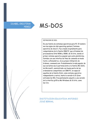 ISABEL CRISTINA
PEREZ MS-DOS
INSTITUCION EDUCATIVA ANTONIO
JOSE BERNAL
DEFINICION DE DOS:
Es una familia de sistemas operativos para PC. El nombre
son las siglas de disk operating system ("sistema
operativo de disco"). Fue creado originalmente para
computadoras de la familia IBM PC, que utilizaban los
procesadores Intel 8086 y 8088, de 16 bits, siendo el
primer sistema operativo popular para esta plataforma.
Contaba con una interfaz de línea de comando en modo
texto o alfanumérico, vía su propio intérprete de
órdenes, command.com. Probablemente la más popular de
sus variantes sea la perteneciente a la familia MS-DOS,
de Microsoft, suministrada con buena parte de los
ordenadores compatibles con IBM PC, en especial
aquellos de la familia Intel, como sistema operativo
independiente o nativo, hasta la versión 6.22 (bien
entrados los 90), frecuentemente adjunto a una versión
de la interfaz gráfica Ms Windows de 16 bits, como
las 3.1x.
 