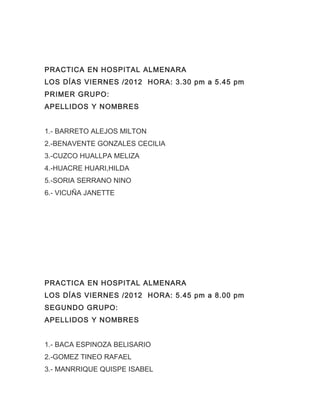 PRACTICA EN HOSPITAL ALMENARA
LOS DÍAS VIERNES /2012 HORA: 3.30 pm a 5.45 pm
PRIMER GRUPO:
APELLIDOS Y NOMBRES


1.- BARRETO ALEJOS MILTON
2.-BENAVENTE GONZALES CECILIA
3.-CUZCO HUALLPA MELIZA
4.-HUACRE HUARI,HILDA
5.-SORIA SERRANO NINO
6.- VICUÑA JANETTE




PRACTICA EN HOSPITAL ALMENARA
LOS DÍAS VIERNES /2012 HORA: 5.45 pm a 8.00 pm
SEGUNDO GRUPO:
APELLIDOS Y NOMBRES


1.- BACA ESPINOZA BELISARIO
2.-GOMEZ TINEO RAFAEL
3.- MANRRIQUE QUISPE ISABEL
 