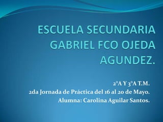 ESCUELA SECUNDARIA GABRIEL FCO OJEDA AGUNDEZ. 2°A Y 3°A T.M. 2da Jornada de Práctica del 16 al 20 de Mayo. Alumna: Carolina Aguilar Santos. 