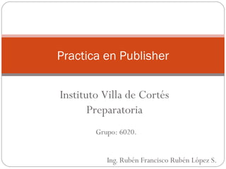 Ing. Rubén Francisco Rubén López S. Practica en Publisher Grupo: 6020. Instituto Villa de Cortés Preparatoria 