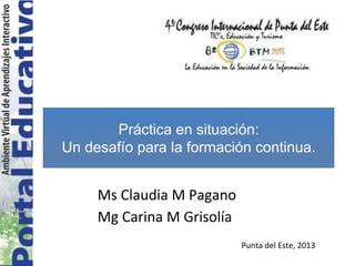 Ms Claudia M Pagano
Mg Carina M Grisolía
Práctica en situación:
Un desafío para la formación continua.
Punta del Este, 2013
 