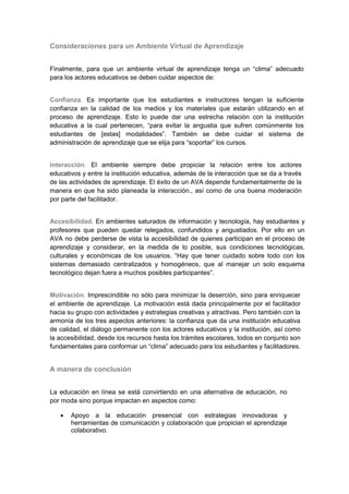 Consideraciones para un Ambiente Virtual de Aprendizaje


Finalmente, para que un ambiente virtual de aprendizaje tenga un “clima” adecuado
para los actores educativos se deben cuidar aspectos de:


Confianza. Es importante que los estudiantes e instructores tengan la suficiente
confianza en la calidad de los medios y los materiales que estarán utilizando en el
proceso de aprendizaje. Esto lo puede dar una estrecha relación con la institución
educativa a la cual pertenecen, “para evitar la angustia que sufren comúnmente los
estudiantes de [estas] modalidades”. También se debe cuidar el sistema de
administración de aprendizaje que se elija para “soportar” los cursos.


Interacción. El ambiente siempre debe propiciar la relación entre los actores
educativos y entre la institución educativa, además de la interacción que se da a través
de las actividades de aprendizaje. El éxito de un AVA depende fundamentalmente de la
manera en que ha sido planeada la interacción., así como de una buena moderación
por parte del facilitador.


Accesibilidad. En ambientes saturados de información y tecnología, hay estudiantes y
profesores que pueden quedar relegados, confundidos y angustiados. Por ello en un
AVA no debe perderse de vista la accesibilidad de quienes participan en el proceso de
aprendizaje y considerar, en la medida de lo posible, sus condiciones tecnológicas,
culturales y económicas de los usuarios. “Hay que tener cuidado sobre todo con los
sistemas demasiado centralizados y homogéneos, que al manejar un solo esquema
tecnológico dejan fuera a muchos posibles participantes”.


Motivación. Imprescindible no sólo para minimizar la deserción, sino para enriquecer
el ambiente de aprendizaje. La motivación está dada principalmente por el facilitador
hacia su grupo con actividades y estrategias creativas y atractivas. Pero también con la
armonía de los tres aspectos anteriores: la confianza que da una institución educativa
de calidad, el diálogo permanente con los actores educativos y la institución, así como
la accesibilidad, desde los recursos hasta los trámites escolares, todos en conjunto son
fundamentales para conformar un “clima” adecuado para los estudiantes y facilitadores.


A manera de conclusión


La educación en línea se está convirtiendo en una alternativa de educación, no
por moda sino porque impactan en aspectos como:

       Apoyo a la educación presencial con estrategias innovadoras y
       herramientas de comunicación y colaboración que propician el aprendizaje
       colaborativo.
 