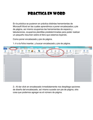 Practica en Word
En la práctica se pusieron en práctica distintas herramientas de
Microsoft Word en las cuales aprendimos a poner encabezados y pie
de página, así mismo ocupamos las herramientas de espacio y
tabulaciones, ocupamos plantillas predeterminadas para poder realizar
un pequeño resumen sobre el libro que estamos leyendo.
Como poner encabezado y pie de página.
1.-Ir a la ficha insertar, y buscar encabezado y pie de página.

2.- Al dar click en encabezado inmediatamente nos despliega opciones
de diseño del encabezado, así mismo sucede con pie de página, otra
cosa que podemos agregar es el número de página.

 