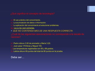 ¿Qué significa el concepto de tecnología?
a.) El uso práctico del conocimiento.
b.) La acumulación de datos e información.
c.) La aplicación del conocimiento al solucionar problemas.
d.= La a y la c son correctas.
 QUE NO CONTENGA MÁS DE UNA RESPUESTA CORRECTA
¿Cuál de las siguientes aseveraciones no corresponde a la escala de
razones?
a.) Pedro obtuvo 3.50 de promedio y María 3.20.
b.) Juan pesa 178 libras y Miguel 155.
c.)Las temperaturas registradas son 85 y 98 grados.
d.) Leticia obtuvo 69 puntos del total de 80 puntos en la prueba.
Debe ser…
 