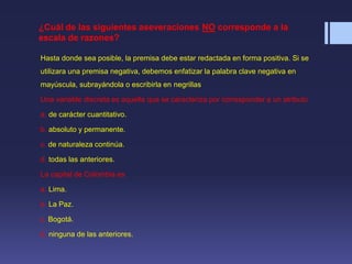 ¿Cuál de las siguientes aseveraciones NO corresponde a la
escala de razones?
Hasta donde sea posible, la premisa debe estar redactada en forma positiva. Si se
utilizara una premisa negativa, debemos enfatizar la palabra clave negativa en
mayúscula, subrayándola o escribirla en negrillas
Una variable discreta es aquella que se caracteriza por corresponder a un atributo
a. de carácter cuantitativo.
b. absoluto y permanente.
c. de naturaleza continúa.
d. todas las anteriores.
La capital de Colombia es
a. Lima.
b. La Paz.
c. Bogotá.
d. ninguna de las anteriores.
 