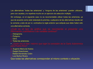 Las alternativas “todas las anteriores” y “ninguna de las anteriores” pueden utilizarse,
pero con cautela y no repetirse mucho en un ejercicio de selección múltiple.
Sin embargo, en el siguiente caso no es recomendable utilizar todas las anteriores, ya
que de acuerdo como está redactada la premisa, cualquiera de las alternativas resulta ser
la correcta y esto de por sí, contradice la regla anterior que estipula que debe haber sólo
una alternativa correcta.
¿Cuál es el tipo de gráfica que se recomienda al presentar una
información cuantitativa o de variable continua?
a. Histograma.
b. Polígono.
c. Ojiva.
d. Todas las anteriores.
• ¿Quién fue el líder máximo que logró la concesión de la Carta Autonómica
para Puerto Rico?
a. Eugenio María de Hostos
b. Dwight Eisenhower
c. Rafael Hernández Colón
d. Luis Muñoz Rivera
Que todas las alternativas correspondan al mismo contexto o situación.
 