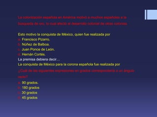 La colonización española en América motivó a muchos españoles a la
búsqueda de oro, lo cual afectó al desarrollo colonial de otras colonias.
Esto motivo la conquista de México, quien fue realizada por
a. Francisco Pizarro.
b. Núñez de Balboa.
c. Juan Ponce de León.
d. Hernán Cortés.
La premisa debiera decir…
La conquista de México para la corona española fue realizada por
¿Cuál de las siguientes expresiones en grados correspondería a un ángulo
recto?
a. 90 grados.
b. 180 grados
c. 30 grados
d. 45 grados
 