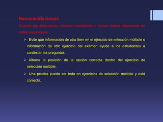 Recomendaciones
Cuando las alternativas indiquen cantidades o fechas deben disponerse en
orden ascendente
 Evite que información de otro ítem en el ejercicio de selección múltiple o
información de otro ejercicio del examen ayude a los estudiantes a
contestar las preguntas.
 Alterne la posición de la opción correcta dentro del ejercicio de
selección múltiple.
 Una prueba puede ser toda en ejercicios de selección múltiple y está
correcto.
 