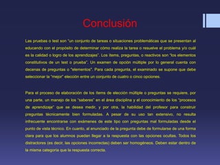 Conclusión
Las pruebas o test son “un conjunto de tareas o situaciones problemáticas que se presentan al
educando con el propósito de determinar cómo realiza la tarea o resuelve el problema y/o cuál
es la calidad o logro de los aprendizajes”. Los ítems, preguntas, o reactivos son “los elementos
constitutivos de un test o prueba”. Un examen de opción múltiple por lo general cuenta con
decenas de preguntas o "elementos". Para cada pregunta, el examinado se supone que debe
seleccionar la “mejor” elección entre un conjunto de cuatro o cinco opciones.
Para el proceso de elaboración de los ítems de elección múltiple o preguntas se requiere, por
una parte, un manejo de los “saberes” en el área disciplina y el conocimiento de los “procesos
de aprendizaje” que se desea medir, y por otra, la habilidad del profesor para construir
preguntas técnicamente bien formuladas. A pesar de su uso tan extensivo, no resulta
infrecuente encontrarse con exámenes de este tipo con preguntas mal formuladas desde el
punto de vista técnico. En cuanto, al enunciado de la pregunta debe de formularse de una forma
clara para que los alumnos puedan llegar a la respuesta con las opciones ocultas. Todos los
distractores (es decir, las opciones incorrectas) deben ser homogéneos. Deben estar dentro de
la misma categoría que la respuesta correcta.
 