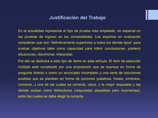 Justificación del Trabajo
En la actualidad representa el tipo de prueba más empleado, en especial en
las pruebas de ingreso en las universidades. Los expertos en evaluación
consideran que son “definitivamente superiores a todos los demás tipos” para
evaluar objetivos tales como capacidad para inferir conclusiones, predecir
situaciones, discriminar, interpretar.
Por ello se dedicará a este tipo de ítems en este artículo. El ítem de selección
múltiple está constituido por una proposición que se expresa en forma de
pregunta directa o como un enunciado incompleto y una serie de soluciones
posibles que se plantean en forma de opciones (palabras, frases, símbolos,
números...) una de las cuales es correcta, clave, o la mejor respuesta y las
demás actúan como distractores (respuestas plausibles pero incorrectas),
entre las cuales se debe elegir la correcta.
 