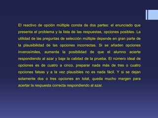 El reactivo de opción múltiple consta de dos partes: el enunciado que
presenta el problema y la lista de las respuestas, opciones posibles. La
utilidad de las preguntas de selección múltiple depende en gran parte de
la plausibilidad de las opciones incorrectas. Si se añaden opciones
inverosímiles, aumenta la posibilidad de que el alumno acierte
respondiendo al azar y baje la calidad de la prueba. El número ideal de
opciones es de cuatro a cinco, preparar nada más de tres o cuatro
opciones falsas y a la vez plausibles no es nada fácil. Y si se dejan
solamente dos o tres opciones en total, queda mucho margen para
acertar la respuesta correcta respondiendo al azar.
 