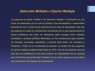 Selección Múltiple u Opción Múltiple
La pregunta de opción múltiple o de selección múltiple o multiopción es una
forma de evaluación por la cual se solicita a los encuestados o examinados
seleccionar una o varias de las opciones de una lista de respuestas. Este tipo
de pregunta es usado en evaluaciones educativas (en lo que popularmente se
llaman exámenes tipo test), en elecciones (para escoger entre múltiples
candidatos o partidos políticos diferentes), en los cuestionarios para estudios
de mercado, encuestas, estadística y muchas otras áreas. Se considera a
Frederick J. Kelly, de la Universidad de Kansas, el creador de las preguntas
de opción múltiple (multiple-choice test) en 1914. Uno de los primeros usos de
este tipo de cuestionario sirvió para evaluar las capacidades de los reclutas
para la Primera Guerra Mundial. También se ha venido usando en las pruebas
de la taxonomía de objetivos de la educación.
 