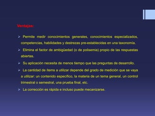 Ventajas:
 Permite medir conocimientos generales, conocimientos especializados,
competencias, habilidades y destrezas pre-establecidas en una taxonomía.
 Elimina el factor de ambigüedad (o de polisemia) propio de las respuestas
abiertas.
 Su aplicación necesita de menos tiempo que las preguntas de desarrollo.
 La cantidad de ítems a utilizar depende del grado de medición que se vaya
a utilizar: un contenido específico, la materia de un tema general, un control
trimestral o semestral, una prueba final, etc.
 La corrección es rápida e incluso puede mecanizarse.
 