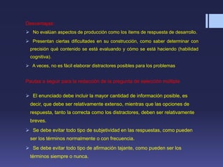 Desventajas:
 No evalúan aspectos de producción como los ítems de respuesta de desarrollo.
 Presentan ciertas dificultades en su construcción, como saber determinar con
precisión qué contenido se está evaluando y cómo se está haciendo (habilidad
cognitiva).
 A veces, no es fácil elaborar distractores posibles para los problemas
Pautas a seguir para la redacción de la pregunta de selección múltiple
 El enunciado debe incluir la mayor cantidad de información posible, es
decir, que debe ser relativamente extenso, mientras que las opciones de
respuesta, tanto la correcta como los distractores, deben ser relativamente
breves.
 Se debe evitar todo tipo de subjetividad en las respuestas, como pueden
ser los términos normalmente o con frecuencia.
 Se debe evitar todo tipo de afirmación tajante, como pueden ser los
términos siempre o nunca.
 