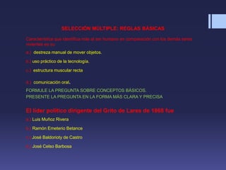 SELECCIÓN MÚLTIPLE: REGLAS BÁSICAS
Característica que identifica más al ser humano en comparación con los demás seres
vivientes es su
a.) destreza manual de mover objetos.
b.) uso práctico de la tecnología.
c.) estructura muscular recta
d.) comunicación oral.
FORMULE LA PREGUNTA SOBRE CONCEPTOS BÁSICOS.
PRESENTE LA PREGUNTA EN LA FORMA MÁS CLARA Y PRECISA
El líder político dirigente del Grito de Lares de 1868 fue
a.) Luis Muñoz Rivera
b.) Ramón Emeterio Betance
c.) José Baldorioty de Castro
d.) José Celso Barbosa
 
