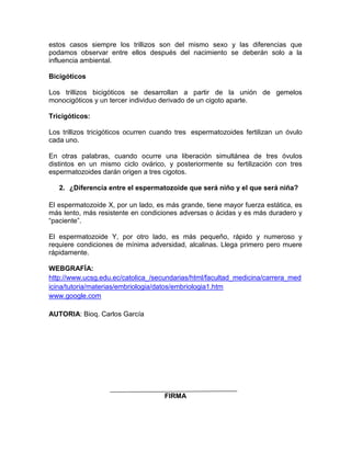 estos casos siempre los trillizos son del mismo sexo y las diferencias que
podamos observar entre ellos después del nacimiento se deberán solo a la
influencia ambiental.
Bicigóticos
Los trillizos bicigóticos se desarrollan a partir de la unión de gemelos
monocigóticos y un tercer individuo derivado de un cigoto aparte.
Tricigóticos:
Los trillizos tricigóticos ocurren cuando tres espermatozoides fertilizan un óvulo
cada uno.
En otras palabras, cuando ocurre una liberación simultánea de tres óvulos
distintos en un mismo ciclo ovárico, y posteriormente su fertilización con tres
espermatozoides darán origen a tres cigotos.
2. ¿Diferencia entre el espermatozoide que será niño y el que será niña?
El espermatozoide X, por un lado, es más grande, tiene mayor fuerza estática, es
más lento, más resistente en condiciones adversas o ácidas y es más duradero y
“paciente”.
El espermatozoide Y, por otro lado, es más pequeño, rápido y numeroso y
requiere condiciones de mínima adversidad, alcalinas. Llega primero pero muere
rápidamente.
WEBGRAFÍA:
http://www.ucsg.edu.ec/catolica_/secundarias/html/facultad_medicina/carrera_med
icina/tutoria/materias/embriologia/datos/embriologia1.htm
www.google.com
AUTORIA: Bioq. Carlos García

FIRMA

 