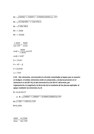 𝐑 = √(900N)2 + (500N2) − 2(900N)(500N)cos 135°
𝐑 = √10 600 000− (−636 396,1)
𝐑 = √1 696 396.1
𝐑 = 1 302N
𝐑 = 1 302kN
1 302N
sen 135°
=
900N
sen β
senβ =
900N
1 302N
sen135
senβ = 0,48°
β = 29,26°
θ = 45° − β
θ =15,8+60
α = 75.8°
2.19- Dos elementos estructurales A y B están remachados al apoyo que se muestra
en la figura .Si ambos elementos están en compresión, y la fuerza presente en el
elemento A es de 30 k N y la del elemento B es de 20 k N determine, por
trigonometría, la magnitud y la dirección de la resultante de las fuerzas aplicadas al
apoyo mediante los elementos A y B.
R = 41,4k N∢72°
a) R = √(30kN)2 + (20kN)2 − 2(30kN)(20kN)Cos110°
R=√1 300− 1 200 Cos 110°
R=41,35kN
20kN
Senα
=
41,35kN
Sen 110°
 