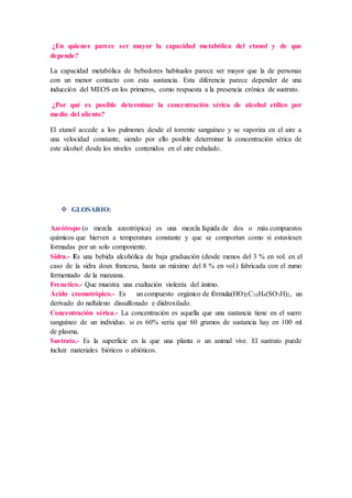 ¿En quienes parece ser mayor la capacidad metabólica del etanol y de que
depende?
La capacidad metabólica de bebedores habituales parece ser mayor que la de personas
con un menor contacto con esta sustancia. Esta diferencia parece depender de una
inducción del MEOS en los primeros, como respuesta a la presencia crónica de sustrato.
¿Por qué es posible determinar la concentración sérica de alcohol etílico por
medio del aliento?
El etanol accede a los pulmones desde el torrente sanguíneo y se vaporiza en el aire a
una velocidad constante, siendo por ello posible determinar la concentración sérica de
este alcohol desde los niveles contenidos en el aire exhalado.
 GLOSARIO:
Azeótropo (o mezcla azeotrópica) es una mezcla líquida de dos o más compuestos
químicos que hierven a temperatura constante y que se comportan como si estuviesen
formadas por un solo componente.
Sidra.- Es una bebida alcohólica de baja graduación (desde menos del 3 % en vol. en el
caso de la sidra doux francesa, hasta un máximo del 8 % en vol.) fabricada con el zumo
fermentado de la manzana.
Frenetico.- Que muestra una exaltación violenta del ánimo.
Ácido cromotrópico.- Es un compuesto orgánico de fórmula(HO)2C10H4(SO3H)2, un
derivado do naftaleno dissulfonado e diidroxilado.
Concentración sérica.- La concentración es aquella que una sustancia tiene en el suero
sanguíneo de un individuo. si es 60% sería que 60 gramos de sustancia hay en 100 ml
de plasma.
Sustrato.- Es la superficie en la que una planta o un animal vive. El sustrato puede
incluir materiales bióticos o abióticos.
 