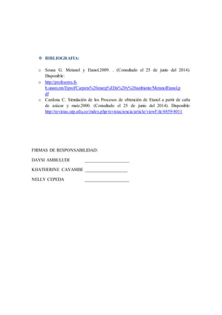  BIBLIOGRAFIA:
o Sousa G. Metanol y Etanol.2009. . (Consultado el 25 de junio del 2014).
Disponible:
o http://profesores.fi-
b.unam.mx/l3prof/Carpeta%20energ%EDa%20y%20ambiente/MetanolEtanol.p
df
o Cardona C. Simulación de los Procesos de obtención de Etanol a partir de caña
de azúcar y maíz.2000. (Consultado el 25 de junio del 2014). Disponible:
http://revistas.utp.edu.co/index.php/revistaciencia/article/viewFile/6859/4011
FIRMAS DE RESPONSABILIDAD:
DAYSI AMBULUDI ____________________
KHATHERINE CAYAMBE ___________________
NELLY CEPEDA ____________________
 