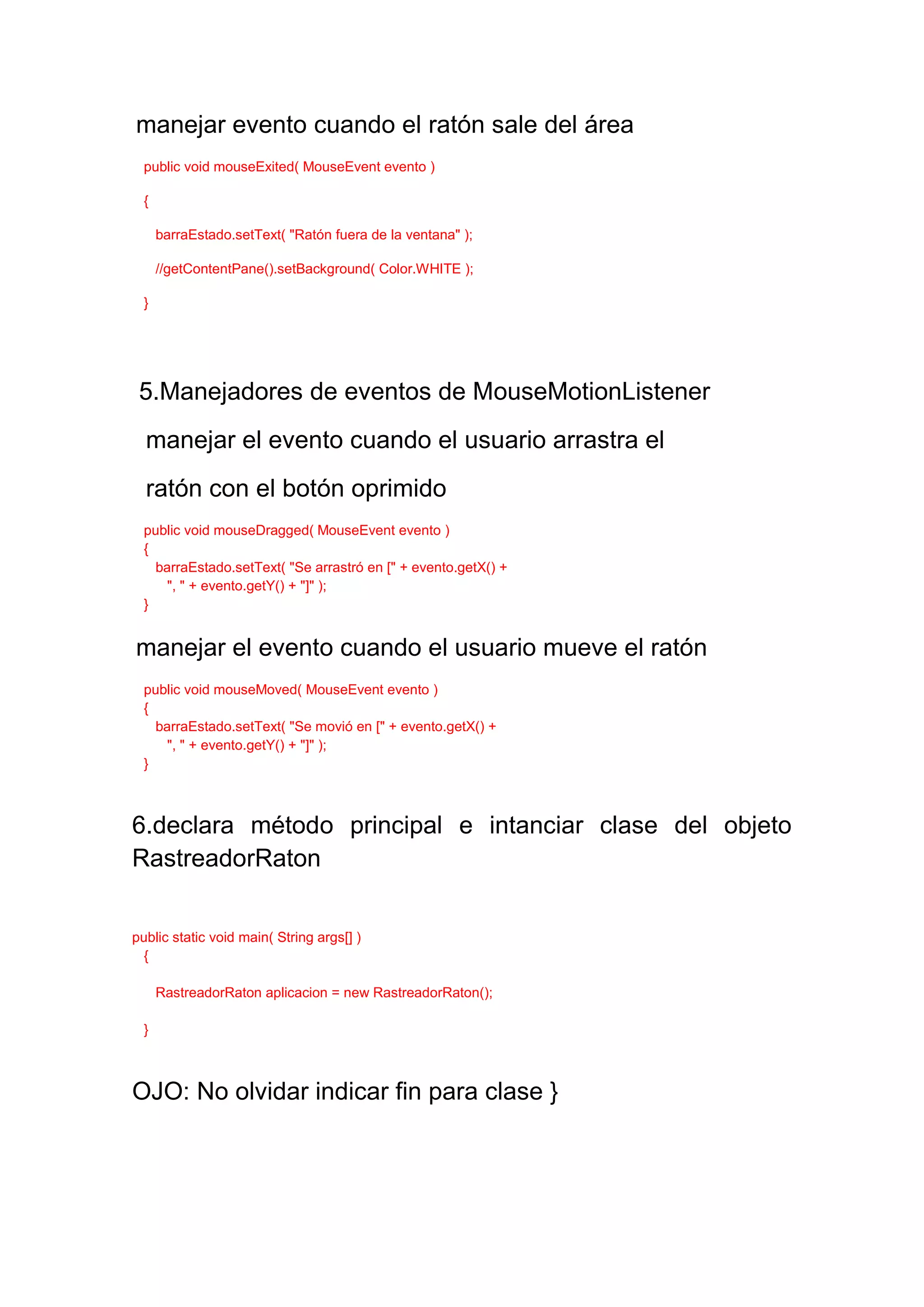 manejar evento cuando el ratón sale del área
  public void mouseExited( MouseEvent evento )

  {

      barraEstado.setText( "Ratón fuera de la ventana" );

      //getContentPane().setBackground( Color.WHITE );

  }




 5.Manejadores de eventos de MouseMotionListener
  manejar el evento cuando el usuario arrastra el
  ratón con el botón oprimido
  public void mouseDragged( MouseEvent evento )
  {
    barraEstado.setText( "Se arrastró en [" + evento.getX() +
      ", " + evento.getY() + "]" );
  }


manejar el evento cuando el usuario mueve el ratón
  public void mouseMoved( MouseEvent evento )
  {
    barraEstado.setText( "Se movió en [" + evento.getX() +
      ", " + evento.getY() + "]" );
  }



6.declara método principal e intanciar clase del objeto
RastreadorRaton


public static void main( String args[] )
  {

      RastreadorRaton aplicacion = new RastreadorRaton();

  }



OJO: No olvidar indicar fin para clase }
 