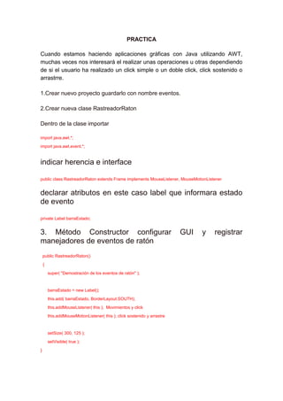 PRACTICA

Cuando estamos haciendo aplicaciones gráficas con Java utilizando AWT,
muchas veces nos interesará el realizar unas operaciones u otras dependiendo
de si el usuario ha realizado un click simple o un doble click, click sostenido o
arrastrre.

1.Crear nuevo proyecto guardarlo con nombre eventos.

2.Crear nueva clase RastreadorRaton

Dentro de la clase importar

import java.awt.*;

import java.awt.event.*;


indicar herencia e interface

public class RastreadorRaton extends Frame implements MouseListener, MouseMotionListener


declarar atributos en este caso label que informara estado
de evento

private Label barraEstado;


3. Método Constructor configurar                                          GUI   y   registrar
manejadores de eventos de ratón
    public RastreadorRaton()

    {

        super( "Demostración de los eventos de ratón" );



        barraEstado = new Label();

        this.add( barraEstado, BorderLayout.SOUTH);

        this.addMouseListener( this ); Movimientos y click

        this.addMouseMotionListener( this ); click sostenido y arrastre



        setSize( 300, 125 );

        setVisible( true );

}
 