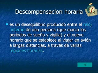Descompensacion horaria es un desequilibrio producido entre el  reloj   interno  de una persona (que marca los períodos de sueño y vigilia) y el nuevo horario que se establece al viajar en avión a largas distancias, a través de varias  regiones  horarias . 