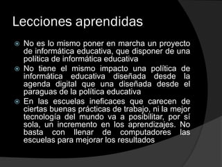 Lecciones aprendidas
 No es lo mismo poner en marcha un proyecto
de informática educativa, que disponer de una
política de informática educativa
 No tiene el mismo impacto una política de
informática educativa diseñada desde la
agenda digital que una diseñada desde el
paraguas de la política educativa
 En las escuelas ineficaces que carecen de
ciertas buenas prácticas de trabajo, ni la mejor
tecnología del mundo va a posibilitar, por sí
sola, un incremento en los aprendizajes. No
basta con llenar de computadores las
escuelas para mejorar los resultados
 