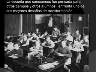 La escuela que conocemos fue pensada para
otros tiempos y otros alumnos : enfrenta uno de
sus mayores desafíos de transformación
 