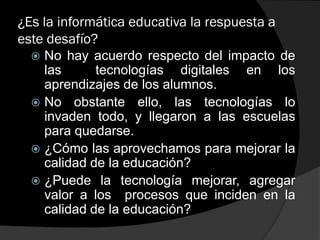 ¿Es la informática educativa la respuesta a
este desafío?
 No hay acuerdo respecto del impacto de
las tecnologías digitales en los
aprendizajes de los alumnos.
 No obstante ello, las tecnologías lo
invaden todo, y llegaron a las escuelas
para quedarse.
 ¿Cómo las aprovechamos para mejorar la
calidad de la educación?
 ¿Puede la tecnología mejorar, agregar
valor a los procesos que inciden en la
calidad de la educación?
 