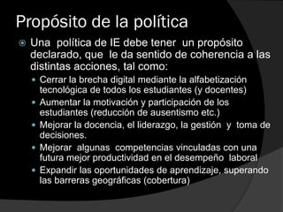 Propósito de la política
 Una política de IE debe tener un propósito
declarado, que le da sentido de coherencia a las
distintas acciones, tal como:
 Cerrar la brecha digital mediante la alfabetización
tecnológica de todos los estudiantes (y docentes)
 Aumentar la motivación y participación de los
estudiantes (reducción de ausentismo etc.)
 Mejorar la docencia, el liderazgo, la gestión y toma de
decisiones.
 Mejorar algunas competencias vinculadas con una
futura mejor productividad en el desempeño laboral
 Expandir las oportunidades de aprendizaje, superando
las barreras geográficas (cobertura)
 