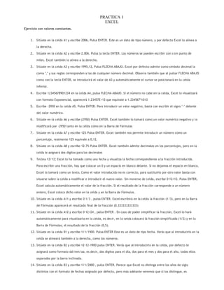 PRACTICA 1
EXCEL
Ejercicio con valores constantes.

1. Sitúate en la celda A1 y escribe 2006, Pulsa ENTER. Este es un dato de tipo número, y por defecto Excel lo alinea a
la derecha.
2. Sitúate en la celda A2 y escribe 2.006. Pulsa la tecla ENTER. Los números se pueden escribir con o sin punto de
miles. Excel también lo alinea a la derecha.
3. Sitúate en la celda A3 y escribe 1995,12, Pulsa FLECHA ABAJO. Excel por defecto admite como símbolo decimal la
coma "," y sus reglas corresponden a las de cualquier número decimal. Observa también que al pulsar FLECHA ABAJO
como con la tecla ENTER, se introducirá el valor de A3 y automáticamente el cursor se posicionará en la celda
inferior.
4. Escribe 12345678901234 en la celda A4, pulsa FLECHA ABAJO. Si el número no cabe en la celda, Excel lo visualizará
con formato Exponencial, aparecerá 1.23457E+13 que equivale a 1.234567*1013
5. Escribe -2950 en la celda A5. Pulsa ENTER. Para introducir un valor negativo, basta con escribir el signo "-" delante
del valor numérico.
6. Sitúate en la celda A6 y escribe (2950) Pulsa ENTER. Excel también lo tomará como un valor numérico negativo y lo
modificará por -2950 tanto en la celda como en la Barra de Fórmulas
7. Sitúate en la celda A7 y escribe 12% Pulsa ENTER. Excel también nos permite introducir un número como un
porcentaje, realmente 12% equivale a 0,12.
8. Sitúate en la celda A8 y escribe 12.7% Pulsa ENTER. Excel también admite decimales en los porcentajes, pero en la
celda le asignará dos dígitos para los decimales
9. Teclea 12/12; Excel lo ha tomado como una fecha y visualiza la fecha correspondiente a la fracción introducida.
Para escribir una fracción, hay que colocar un 0 y un espacio en blanco delante. Si no dejamos el espacio en blanco,
Excel lo tomará como un texto. Como el valor introducido no es correcto, para sustituirlo por otro valor basta con
situarse sobre la celda a modificar e introducir el nuevo valor. Sin moverse de celda, escribe 0 12/12. Pulsa ENTER,
Excel calcula automáticamente el valor de la fracción. Si el resultado de la fracción corresponde a un número
entero, Excel coloca dicho valor en la celda y en la Barra de Fórmulas.
10. Sitúate en la celda A11 y escribe 0 1/3 , pulsa ENTER. Excel escribirá en la celda la fracción (1/3), pero en la Barra
de Fórmulas aparecerá el resultado final de la fracción (0.333333333333)
11. Sitúate en la celda A12 y escribe 0 12/24 , pulsa ENTER . En caso de poder simplificar la fracción, Excel lo hará
automáticamente para visualizarla en la celda, es decir, en la celda colocará la fracción simplificada (1/2) y en la
Barra de Fórmulas, el resultado de la fracción (0,5).
12. Sitúate en la celda B1 y escribe 1/1/1900. Pulsa ENTER Este es un dato de tipo fecha. Verás que al introducirlo en la
celda se alineará también a la derecha, como los números.
13. Sitúate en la celda B2 y escribe 12-12-1900 pulsa ENTER. Verás que al introducirlo en la celda, por defecto le
asignará como formato dd/mm/aa, es decir, dos dígitos para el día, dos para el mes y dos para el año, todos ellos
separados por la barra inclinada.
14. Sitúate en la celda B3 y escribe 1/1/2000 , pulsa ENTER. Parece que Excel no distinga entre los años de siglo
distintos con el formato de fechas asignado por defecto, pero más adelante veremos que sí los distingue, es

 