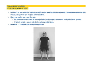 EXERCICIS PREPARATORIS
5è – SEURE CONTRA LA PARET
• Col·loca't en una posició d'assegut recolzat contra la paret amb els peus amb l'amplada de separació dels
malucs, assegurant que els peus estan estables.
• Llisca cap avall a poc a poc fins que
• els genolls arribin al limit de les ungles dels peus (els peus estan més avançats que els genolls)
• i notis la tensió a la part alta de les cuixes / quàdriceps.
• Fes entre 3 i 5 respiracions en aquesta postura.
 