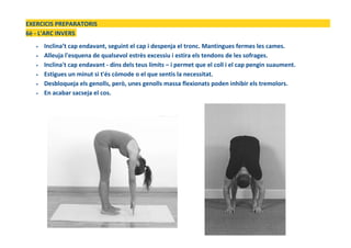 EXERCICIS PREPARATORIS
6è - L'ARC INVERS
• Inclina’t cap endavant, seguint el cap i despenja el tronc. Mantingues fermes les cames.
• Alleuja l'esquena de qualsevol estrès excessiu i estira els tendons de les sofrages.
• Inclina't cap endavant - dins dels teus límits – i permet que el coll i el cap pengin suaument.
• Estigues un minut si t'és còmode o el que sentis la necessitat.
• Desbloqueja els genolls, però, unes genolls massa flexionats poden inhibir els tremolors.
• En acabar sacseja el cos.
 