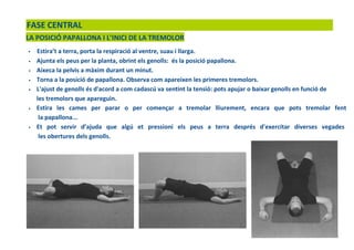 FASE CENTRAL
LA POSICIÓ PAPALLONA I L’INICI DE LA TREMOLOR
• Estira’t a terra, porta la respiració al ventre, suau i llarga.
• Ajunta els peus per la planta, obrint els genolls: és la posició papallona.
• Aixeca la pelvis a màxim durant un minut.
• Torna a la posició de papallona. Observa com apareixen les primeres tremolors.
• L'ajust de genolls és d'acord a com cadascú va sentint la tensió: pots apujar o baixar genolls en funció de
les tremolors que apareguin.
• Estira les cames per parar o per començar a tremolar lliurement, encara que pots tremolar fent
la papallona...
• Et pot servir d’ajuda que algú et pressioni els peus a terra després d'exercitar diverses vegades
les obertures dels genolls.
 