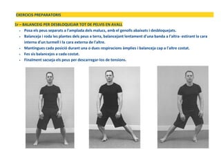 EXERCICIS PREPARATORIS
1r – BALANCEIG PER DESBLOQUEJAR TOT DE PELVIS EN AVALL
• Posa els peus separats a l'amplada dels malucs, amb el genolls abaixats i desbloquejats.
• Balanceja i roda les plantes dels peus a terra, balancejant lentament d'una banda a l'altra- estirant la cara
interna d'un turmell i la cara externa de l'altre.
• Mantingues cada posició durant una o dues respiracions àmplies i balanceja cap a l'altre costat.
• Fes sis balancejos a cada costat.
• Finalment sacseja els peus per descarregar-los de tensions.
 